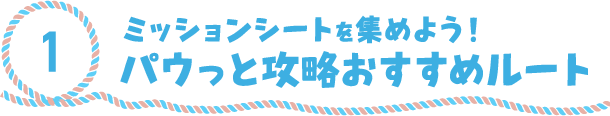 1.ミッションシートを集めよう！パウっと攻略おすすめルート