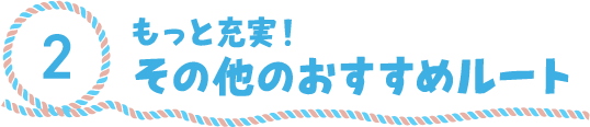 2.もっと充実！その他のおすすめルート